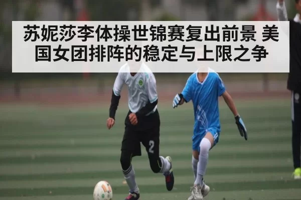苏妮莎李体操世锦赛复出前景 美国女团排阵的稳定与上限之争